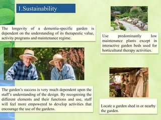 1.Sustainability
The longevity of a dementia-specific garden is
dependent on the understanding of its therapeutic value,
activity programs and maintenance regime.
The garden’s success is very much dependent upon the
staff’s understanding of the design. By recognising the
different elements and their functions and use, staff
will feel more empowered to develop activities that
encourage the use of the gardens.
Use predominantly low
maintenance plants except in
interactive garden beds used for
horticultural therapy activities.
Locate a garden shed in or nearby
the garden.
 