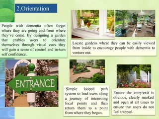 2.Orientation
People with dementia often forget
where they are going and from where
they’ve come. By designing a garden
that enables users to orientate
themselves through visual cues they
will gain a sense of control and in-turn
self confidence.
Locate gardens where they can be easily viewed
from inside to encourage people with dementia to
venture out.
Simple looped path
system to lead users along
a journey of interesting
focal points and then
return them to a point
from where they began.
Ensure the entry/exit is
obvious, clearly marked
and open at all times to
ensure that users do not
feel trapped.
 