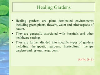 Healing Gardens
• Healing gardens are plant dominated environments
including green plants, flowers, water and other aspects of
nature.
• They are generally associated with hospitals and other
healthcare settings.
• They are further divided into specific types of gardens
including therapeutic gardens, horticultural therapy
gardens and restorative gardens.
(AHTA, 2012 )
 