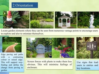2.Orientation
Locate garden elements where they can be seen from numerous vantage points to encourage users
to explore and also to orientate themselves.
Edge paving and paths
with a contrasting
colour or raised edge.
This will support way-
finding and define the
change from paving to
garden
Screen fences with plants to make them less
obvious. This will minimise feelings of
enclosure.
Use signs that lead
users to entries and
key locations.
 