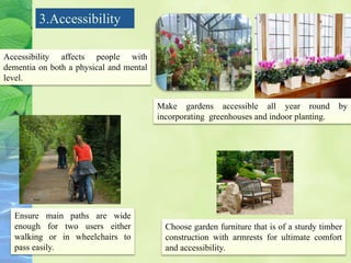3.Accessibility
Accessibility affects people with
dementia on both a physical and mental
level.
Make gardens accessible all year round by
incorporating greenhouses and indoor planting.
Ensure main paths are wide
enough for two users either
walking or in wheelchairs to
pass easily.
Choose garden furniture that is of a sturdy timber
construction with armrests for ultimate comfort
and accessibility.
 