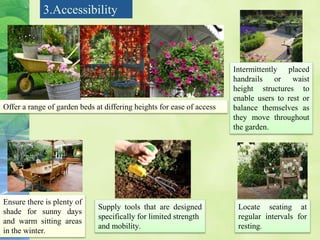 Offer a range of garden beds at differing heights for ease of access
Intermittently placed
handrails or waist
height structures to
enable users to rest or
balance themselves as
they move throughout
the garden.
Ensure there is plenty of
shade for sunny days
and warm sitting areas
in the winter.
Locate seating at
regular intervals for
resting.
Supply tools that are designed
specifically for limited strength
and mobility.
3.Accessibility
 