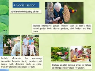 4.Socialisation
Enhance the quality of life
Include interactive garden features such as men’s shed,
raised garden beds, flower gardens, bird feeders and bird
baths.
Include elements that encourage
interaction between family members and
people with dementia such as child-
friendly elements and areas for pets.
Include quieter, passive areas for refuge
and large activity areas for groups.
 