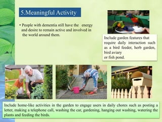 5.Meaningful Activity
Include home-like activities in the garden to engage users in daily chores such as posting a
letter, making a telephone call, washing the car, gardening, hanging out washing, watering the
plants and feeding the birds.
Include garden features that
require daily interaction such
as a bird feeder, herb garden,
bird aviary
or fish pond.
• People with dementia still have the energy
and desire to remain active and involved in
the world around them.
 