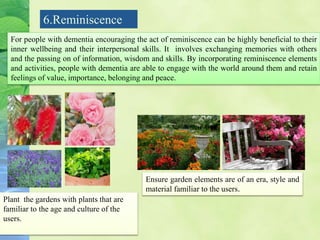 6.Reminiscence
For people with dementia encouraging the act of reminiscence can be highly beneficial to their
inner wellbeing and their interpersonal skills. It involves exchanging memories with others
and the passing on of information, wisdom and skills. By incorporating reminiscence elements
and activities, people with dementia are able to engage with the world around them and retain
feelings of value, importance, belonging and peace.
Plant the gardens with plants that are
familiar to the age and culture of the
users.
Ensure garden elements are of an era, style and
material familiar to the users.
 
