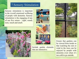 7.Sensory Stimulation
Sensory stimulation is important
in the overall emotional wellbeing
of people with dementia. Sensory
stimulation is the engaging of any
of our five senses – sight, sound,
taste, touch and smell.
Include garden elements
that are interactive.
Ensure that gardens can
be viewed from inside so
that watching the rain or
wind in the trees can be
enjoyed by people with
dementia even when it’s
too cold to go outside.
 