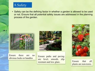 8.Safety
Ensure paths and paving
are level, smooth, slip
resistant and low glare.
Ensure there are no
obvious locks or handles
Ensure that all
plants are non-toxic.
• Safety can be the defining factor in whether a garden is allowed to be used
or not. Ensure that all potential safety issues are addressed in the planning
process of the garden.
 