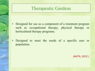 Therapeutic Gardens
• Designed for use as a component of a treatment program
such as occupational therapy, physical therapy or
horticultural therapy programs.
• Designed to meet the needs of a specific user or
population.
(AHTA, 2012 )
 