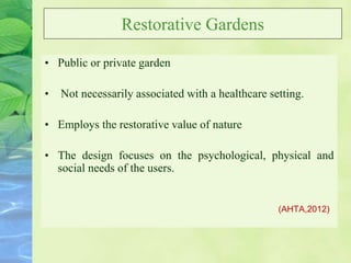 Restorative Gardens
• Public or private garden
• Not necessarily associated with a healthcare setting.
• Employs the restorative value of nature
• The design focuses on the psychological, physical and
social needs of the users.
(AHTA,2012)
 