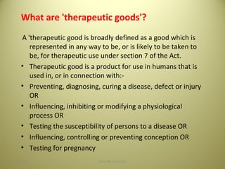 What are 'therapeutic goods'?
A 'therapeutic good is broadly defined as a good which is
represented in any way to be, or is likely to be taken to
be, for therapeutic use under section 7 of the Act.
• Therapeutic good is a product for use in humans that is
used in, or in connection with:-
• Preventing, diagnosing, curing a disease, defect or injury
OR
• Influencing, inhibiting or modifying a physiological
process OR
• Testing the susceptibility of persons to a disease OR
• Influencing, controlling or preventing conception OR
• Testing for pregnancy
1004/28/16 SAGAR SAVALE
 
