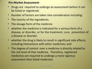 Pre-Market Assessment-
• Drugs are required to undergo an assessment before it can
be listed or registered.
• Number of factors are taken into consideration including:
• The toxicity of the ingredients.
• The dosage form of the medicine
• whether the medicine is indicated for a serious form of a
disease, or disorder, or for the treatment, cure, prevention of
a disease or disorder
• whether the drug is likely to result in significant side effects,
including interactions with other medicines; and
• The degree of control over a medicine is directly related to
the risk level of that medicine. Therefore, registered
medicines are required to undergo a more rigorous
assessment than listed medicines
1404/28/16 SAGAR SAVALE
 