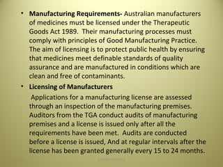 • Manufacturing Requirements- Australian manufacturers
of medicines must be licensed under the Therapeutic
Goods Act 1989. Their manufacturing processes must
comply with principles of Good Manufacturing Practice.
The aim of licensing is to protect public health by ensuring
that medicines meet definable standards of quality
assurance and are manufactured in conditions which are
clean and free of contaminants.
• Licensing of Manufacturers
Applications for a manufacturing license are assessed
through an inspection of the manufacturing premises.
Auditors from the TGA conduct audits of manufacturing
premises and a license is issued only after all the
requirements have been met. Audits are conducted
before a license is issued, And at regular intervals after the
license has been granted generally every 15 to 24 months.
1504/28/16 SAGAR SAVALE
 