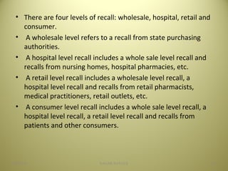 • There are four levels of recall: wholesale, hospital, retail and
consumer.
• A wholesale level refers to a recall from state purchasing
authorities.
• A hospital level recall includes a whole sale level recall and
recalls from nursing homes, hospital pharmacies, etc.
• A retail level recall includes a wholesale level recall, a
hospital level recall and recalls from retail pharmacists,
medical practitioners, retail outlets, etc.
• A consumer level recall includes a whole sale level recall, a
hospital level recall, a retail level recall and recalls from
patients and other consumers.
1804/28/16 SAGAR SAVALE
 