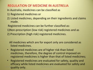 REGULATION OF MEDICINE IN AUSTRELIA
In Australia, medicines can be classified as
1) Registered medicines or
2) Listed medicines, depending on their ingredients and claims
made.
Registered medicines can be further classified as-
1)Non-prescription (low risk) registered medicines and as
2) Prescription (high risk) registered medicines.
All medicines which are for export only are considered as
listed medicines.
• Registered medicines are of higher risk than listed
medicines, therefore, the degree of control imposed on
registered medicines is higher than that of listed medicines;
• Registered medicines are evaluated for safety, quality and
efficacy while listed medicines are evaluated for safety and
quality only. 1904/28/16 SAGAR SAVALE
 