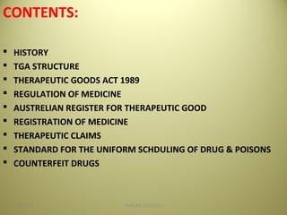 CONTENTS:
 HISTORY
 TGA STRUCTURE
 THERAPEUTIC GOODS ACT 1989
 REGULATION OF MEDICINE
 AUSTRELIAN REGISTER FOR THERAPEUTIC GOOD
 REGISTRATION OF MEDICINE
 THERAPEUTIC CLAIMS
 STANDARD FOR THE UNIFORM SCHDULING OF DRUG & POISONS
 COUNTERFEIT DRUGS
204/28/16 SAGAR SAVALE
 