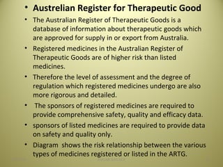 • Austrelian Register for Therapeutic Good
• The Australian Register of Therapeutic Goods is a
database of information about therapeutic goods which
are approved for supply in or export from Australia.
• Registered medicines in the Australian Register of
Therapeutic Goods are of higher risk than listed
medicines.
• Therefore the level of assessment and the degree of
regulation which registered medicines undergo are also
more rigorous and detailed.
• The sponsors of registered medicines are required to
provide comprehensive safety, quality and efficacy data.
• sponsors of listed medicines are required to provide data
on safety and quality only.
• Diagram shows the risk relationship between the various
types of medicines registered or listed in the ARTG.
2104/28/16 SAGAR SAVALE
 