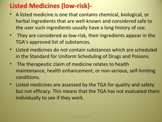 Listed Medicines (low-risk)-
• A listed medicine is one that contains chemical, biological, or
herbal ingredients that are well-known and considered safe to
the user such ingredients usually have a long history of use.
• They are considered as low-risk, their ingredients appear in the
TGA’s approved list of substances.
• Listed medicines do not contain substances which are scheduled
in the Standard for Uniform Scheduling of Drugs and Poisons.
• The therapeutic claim of medicine relates to health
maintenance, health enhancement, or non-serious, self-limiting
conditions.
• Listed medicines are assessed by the TGA for quality and safety
but not efficacy. This means that the TGA has not evaluated them
individually to see if they work.
2304/28/16 SAGAR SAVALE
 