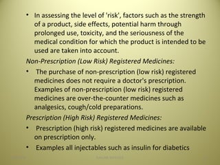 • In assessing the level of 'risk', factors such as the strength
of a product, side effects, potential harm through
prolonged use, toxicity, and the seriousness of the
medical condition for which the product is intended to be
used are taken into account.
Non-Prescription (Low Risk) Registered Medicines:
• The purchase of non-prescription (low risk) registered
medicines does not require a doctor's prescription.
Examples of non-prescription (low risk) registered
medicines are over-the-counter medicines such as
analgesics, cough/cold preparations.
Prescription (High Risk) Registered Medicines:
• Prescription (high risk) registered medicines are available
on prescription only.
• Examples all injectables such as insulin for diabetics
2704/28/16 SAGAR SAVALE
 