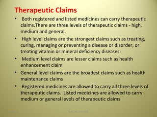 Therapeutic Claims
• Both registered and listed medicines can carry therapeutic
claims.There are three levels of therapeutic claims - high,
medium and general.
• High level claims are the strongest claims such as treating,
curing, managing or preventing a disease or disorder, or
treating vitamin or mineral deficiency diseases.
• Medium level claims are lesser claims such as health
enhancement claim
• General level claims are the broadest claims such as health
maintenance claims
• Registered medicines are allowed to carry all three levels of
therapeutic claims. Listed medicines are allowed to carry
medium or general levels of therapeutic claims
2904/28/16 SAGAR SAVALE
 
