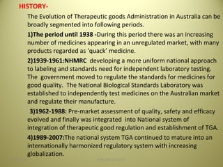 HISTORY-
The Evolution of Therapeutic goods Administration in Australia can be
broadly segmented into following periods.
1)The period until 1938 -During this period there was an increasing
number of medicines appearing in an unregulated market, with many
products regarded as ‘quack’ medicine.
2)1939-1961:NHMRC developing a more uniform national approach
to labeling and standards need for independent laboratory testing.
The government moved to regulate the standards for medicines for
good quality. The National Biological Standards Laboratory was
established to independently test medicines on the Australian market
and regulate their manufacture.
3)1962-1988: Pre-market assessment of quality, safety and efficacy
evolved and finally was integrated into National system of
integration of therapeutic good regulation and establishment of TGA.
4)1989-2007:The national system TGA continued to mature into an
internationally harmonized regulatory system with increasing
globalization.
304/28/16 SAGAR SAVALE
 