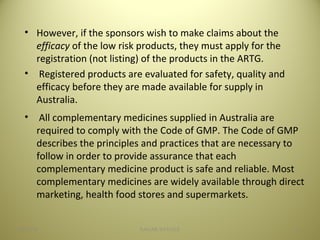 • However, if the sponsors wish to make claims about the
efficacy of the low risk products, they must apply for the
registration (not listing) of the products in the ARTG.
• Registered products are evaluated for safety, quality and
efficacy before they are made available for supply in
Australia..
• All complementary medicines supplied in Australia are
required to comply with the Code of GMP. The Code of GMP
describes the principles and practices that are necessary to
follow in order to provide assurance that each
complementary medicine product is safe and reliable. Most
complementary medicines are widely available through direct
marketing, health food stores and supermarkets.
3104/28/16 SAGAR SAVALE
 