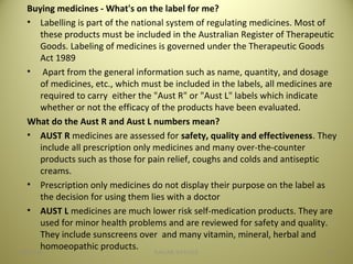 Buying medicines - What's on the label for me?
• Labelling is part of the national system of regulating medicines. Most of
these products must be included in the Australian Register of Therapeutic
Goods. Labeling of medicines is governed under the Therapeutic Goods
Act 1989
• Apart from the general information such as name, quantity, and dosage
of medicines, etc., which must be included in the labels, all medicines are
required to carry either the "Aust R" or "Aust L" labels which indicate
whether or not the efficacy of the products have been evaluated.
What do the Aust R and Aust L numbers mean?
• AUST R medicines are assessed for safety, quality and effectiveness. They
include all prescription only medicines and many over-the-counter
products such as those for pain relief, coughs and colds and antiseptic
creams.
• Prescription only medicines do not display their purpose on the label as
the decision for using them lies with a doctor
• AUST L medicines are much lower risk self-medication products. They are
used for minor health problems and are reviewed for safety and quality.
They include sunscreens over and many vitamin, mineral, herbal and
homoeopathic products.
3404/28/16 SAGAR SAVALE
 