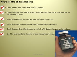 Always read the labels on medicines
– Check to see if there is an AUST R or AUST L number
– Unless it has been prescribed by a doctor, check the medicine's uses to make sure they are
suitable for your needs.
– Read carefully all directions and warnings, and always follow them.
– Check the storage conditions including the recommended temperature.
– Check the expiry date. When the date is reached, safely dispose of any remaining medicine.
– See if the batch number and supplier's name and address are visible.
3504/28/16 SAGAR SAVALE
 