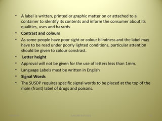 • A label is written, printed or graphic matter on or attached to a
container to identify its contents and inform the consumer about its
qualities, uses and hazards
• Contrast and colours
• As some people have poor sight or colour blindness and the label may
have to be read under poorly lighted conditions, particular attention
should be given to colour constrast.
• Letter height
• Approval will not be given for the use of letters less than 1mm.
• Language Labels must be written in English
• Signal Words
• The SUSDP requires specific signal words to be placed at the top of the
main (front) label of drugs and poisons.
3604/28/16 SAGAR SAVALE
 