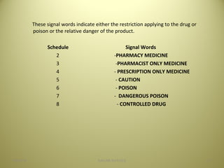 These signal words indicate either the restriction applying to the drug or
poison or the relative danger of the product.
Schedule Signal Words
2 -PHARMACY MEDICINE
3 -PHARMACIST ONLY MEDICINE
4 - PRESCRIPTION ONLY MEDICINE
5 - CAUTION
6 - POISON
7 - DANGEROUS POISON
8 - CONTROLLED DRUG
3704/28/16 SAGAR SAVALE
 