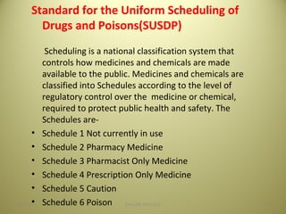 Standard for the Uniform Scheduling of
Drugs and Poisons(SUSDP)
Scheduling is a national classification system that
controls how medicines and chemicals are made
available to the public. Medicines and chemicals are
classified into Schedules according to the level of
regulatory control over the medicine or chemical,
required to protect public health and safety. The
Schedules are-
• Schedule 1 Not currently in use
• Schedule 2 Pharmacy Medicine
• Schedule 3 Pharmacist Only Medicine
• Schedule 4 Prescription Only Medicine
• Schedule 5 Caution
• Schedule 6 Poison 3804/28/16 SAGAR SAVALE
 