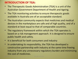 INTRODUCTION OF TGA:
• The Therapeutic Goods Administration (TGA) is a unit of the
Australian Government Department of Health and Ageing.
• The TGA monitoring activities to ensure therapeutic goods
available in Australia are of an acceptable standard.
• The Australian community expects that medicines and medical
devices in the marketplace are safe and of high quality, and of a
standard at least equal to that of comparable countries.
• The regulatory framework within which the TGA operates is
based on a risk management approach. It is designed to ensure
public health and safety.
• It is beneficial for both consumers and industry
• In undertaking its responsibility, the TGA has developed a
constructive partnership with industry at the same time freeing
industry from any unnecessary regulatory burden and minimizing
the cost of medicines.
404/28/16 SAGAR SAVALE
 