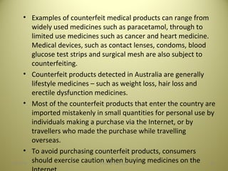 • Examples of counterfeit medical products can range from
widely used medicines such as paracetamol, through to
limited use medicines such as cancer and heart medicine.
Medical devices, such as contact lenses, condoms, blood
glucose test strips and surgical mesh are also subject to
counterfeiting.
• Counterfeit products detected in Australia are generally
lifestyle medicines – such as weight loss, hair loss and
erectile dysfunction medicines.
• Most of the counterfeit products that enter the country are
imported mistakenly in small quantities for personal use by
individuals making a purchase via the Internet, or by
travellers who made the purchase while travelling
overseas.
• To avoid purchasing counterfeit products, consumers
should exercise caution when buying medicines on the 4404/28/16 SAGAR SAVALE
 