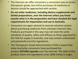 • The Internet can offer consumers a convenient way to access
therapeutic goods, but online purchases of medicines or
devices should be approached with caution.
• Do not order medicines, including dietary supplements and
herbal preparations, over the Internet unless you know
exactly what is in the preparation and have checked the legal
requirements for importation and use in Australia.
• Consumers are again advised to exercise extreme caution
about purchasing medicines from unknown internet sites.
Products purchased in this way may not meet the same
standards of quality, safety and efficacy as those approved by
the TGA for supply in Australia, and may contain undisclosed
and potentially harmful ingredients.
• The Therapeutic Goods Administration (TGA) is aware that
some Australian consumers have purchased the
product SATURO capsules over the internet. The label of this
product claims the ingredients to be 100% herbal in origin.
4504/28/16 SAGAR SAVALE
 