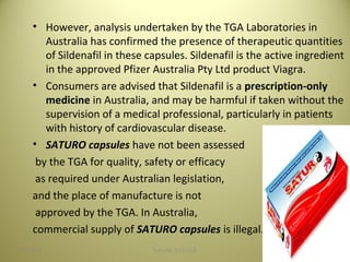 • However, analysis undertaken by the TGA Laboratories in
Australia has confirmed the presence of therapeutic quantities
of Sildenafil in these capsules. Sildenafil is the active ingredient
in the approved Pfizer Australia Pty Ltd product Viagra.
• Consumers are advised that Sildenafil is a prescription-only
medicine in Australia, and may be harmful if taken without the
supervision of a medical professional, particularly in patients
with history of cardiovascular disease.
• SATURO capsules have not been assessed
by the TGA for quality, safety or efficacy
as required under Australian legislation,
and the place of manufacture is not
approved by the TGA. In Australia,
commercial supply of SATURO capsules is illegal.
4604/28/16 SAGAR SAVALE
 