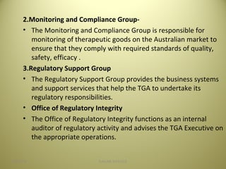 2.Monitoring and Compliance Group-
• The Monitoring and Compliance Group is responsible for
monitoring of therapeutic goods on the Australian market to
ensure that they comply with required standards of quality,
safety, efficacy .
3.Regulatory Support Group
• The Regulatory Support Group provides the business systems
and support services that help the TGA to undertake its
regulatory responsibilities.
• Office of Regulatory Integrity
• The Office of Regulatory Integrity functions as an internal
auditor of regulatory activity and advises the TGA Executive on
the appropriate operations.
604/28/16 SAGAR SAVALE
 