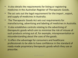 • It also details the requirements for listing or registering
medicines in the Australian Register of Therapeutic Goods.
• The act sets out the legal requirement for the import , export,
and supply of medicines in Australia.
• The Therapeutic Goods Act sets out requirements for
manufacturing, advertising and labeling of medicines in Australia.
• It also establishes controls relating to the advertising of
therapeutic goods which aim to minimize the risk of misuse of
such products arising out of, for example, misrepresentation or
misunderstanding about the uses of the goods.
• It offers the advantage for consumers and healthcare
professionals to be able to have confidence in the standard of
ready-made proprietary therapeutic goods which they use or
prescribe.
804/28/16 SAGAR SAVALE
 
