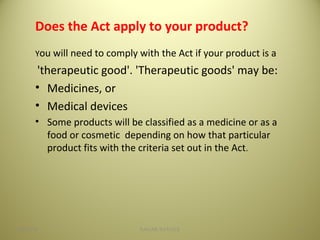 Does the Act apply to your product?
You will need to comply with the Act if your product is a
'therapeutic good'. 'Therapeutic goods' may be:
• Medicines, or
• Medical devices
• Some products will be classified as a medicine or as a
food or cosmetic depending on how that particular
product fits with the criteria set out in the Act.
904/28/16 SAGAR SAVALE
 