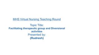 MHS Virtual Nursing Teaching Round
Topic Title:
Facilitating therapeutic group and Diversional
activities
Presented by:
(Rudresh)
 