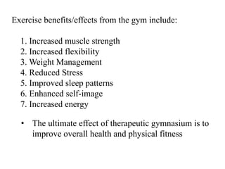 Exercise benefits/effects from the gym include:
1. Increased muscle strength
2. Increased flexibility
3. Weight Management
4. Reduced Stress
5. Improved sleep patterns
6. Enhanced self-image
7. Increased energy
• The ultimate effect of therapeutic gymnasium is to
improve overall health and physical fitness
 