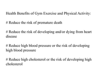 Health Benefits of Gym Exercise and Physical Activity:
# Reduce the risk of premature death
# Reduce the risk of developing and/or dying from heart
disease
# Reduce high blood pressure or the risk of developing
high blood pressure
# Reduce high cholesterol or the risk of developing high
cholesterol
 