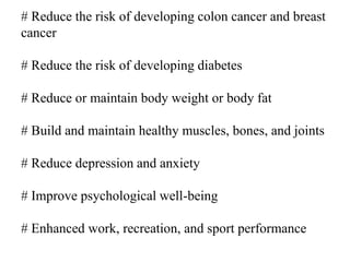 # Reduce the risk of developing colon cancer and breast
cancer
# Reduce the risk of developing diabetes
# Reduce or maintain body weight or body fat
# Build and maintain healthy muscles, bones, and joints
# Reduce depression and anxiety
# Improve psychological well-being
# Enhanced work, recreation, and sport performance
 