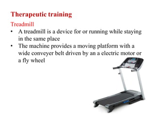 Therapeutic training
Treadmill
• A treadmill is a device for or running while staying
in the same place
• The machine provides a moving platform with a
wide conveyer belt driven by an a electric motor or
a fly wheel
 