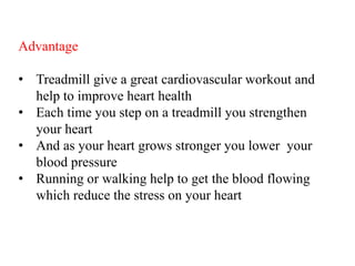 Advantage
• Treadmill give a great cardiovascular workout and
help to improve heart health
• Each time you step on a treadmill you strengthen
your heart
• And as your heart grows stronger you lower your
blood pressure
• Running or walking help to get the blood flowing
which reduce the stress on your heart
 