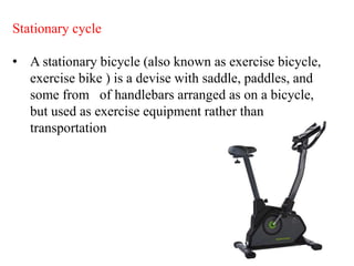 Stationary cycle
• A stationary bicycle (also known as exercise bicycle,
exercise bike ) is a devise with saddle, paddles, and
some from of handlebars arranged as on a bicycle,
but used as exercise equipment rather than
transportation
 