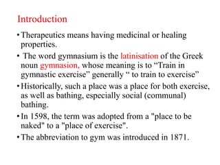 Introduction
•Therapeutics means having medicinal or healing
properties.
• The word gymnasium is the latinisation of the Greek
noun gymnasion, whose meaning is to “Train in
gymnastic exercise” generally “ to train to exercise”
•Historically, such a place was a place for both exercise,
as well as bathing, especially social (communal)
bathing.
•In 1598, the term was adopted from a "place to be
naked" to a "place of exercise".
•The abbreviation to gym was introduced in 1871.
 