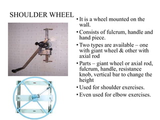 SHOULDER WHEEL
• It is a wheel mounted on the
wall.
• Consists of fulcrum, handle and
hand piece.
• Two types are available – one
with giant wheel & other with
axial rod
• Parts – giant wheel or axial rod,
fulcrum, handle, resistance
knob, vertical bar to change the
height
• Used for shoulder exercises.
• Even used for elbow exercises.
 