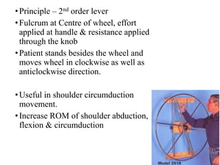 •Principle – 2nd order lever
•Fulcrum at Centre of wheel, effort
applied at handle & resistance applied
through the knob
•Patient stands besides the wheel and
moves wheel in clockwise as well as
anticlockwise direction.
•Useful in shoulder circumduction
movement.
•Increase ROM of shoulder abduction,
flexion & circumduction
 