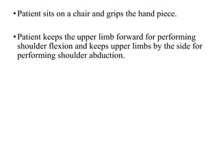 •Patient sits on a chair and grips the hand piece.
•Patient keeps the upper limb forward for performing
shoulder flexion and keeps upper limbs by the side for
performing shoulder abduction.
 