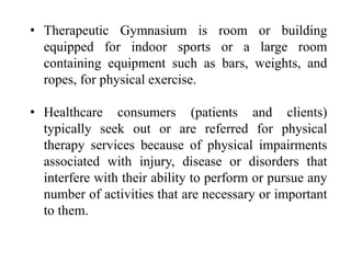 • Therapeutic Gymnasium is room or building
equipped for indoor sports or a large room
containing equipment such as bars, weights, and
ropes, for physical exercise.
• Healthcare consumers (patients and clients)
typically seek out or are referred for physical
therapy services because of physical impairments
associated with injury, disease or disorders that
interfere with their ability to perform or pursue any
number of activities that are necessary or important
to them.
 