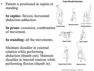 • Patient is positioned in supine or
standing
In supine- flexion, horizontal
abduction-adduction.
In prone- extension, combination
of movement.
In standing- all the movements.
Maintain shoulder in external
rotation while performing
abduction (thumb out). Maintain
shoulder in internal rotation while
performing flexion (thumb in).
 